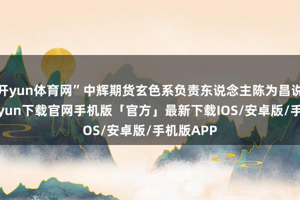 开yun体育网”中辉期货玄色系负责东说念主陈为昌说-开云kaiyun下载官网手机版「官方」最新下载IOS/安卓版/手机版APP