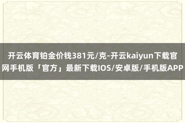 开云体育铂金价钱381元/克-开云kaiyun下载官网手机版「官方」最新下载IOS/安卓版/手机版APP