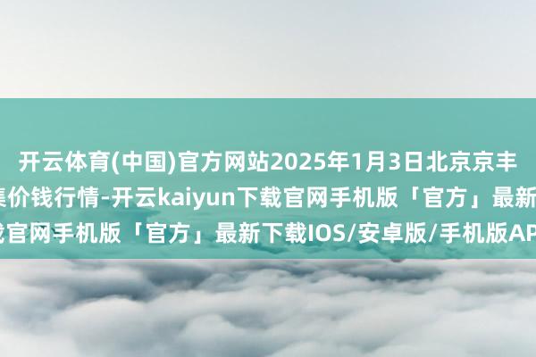 开云体育(中国)官方网站2025年1月3日北京京丰岳各庄农副家具批发市集价钱行情-开云kaiyun下载官网手机版「官方」最新下载IOS/安卓版/手机版APP