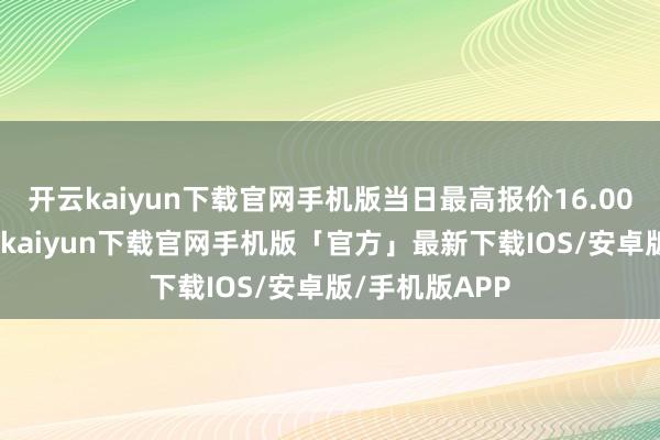 开云kaiyun下载官网手机版当日最高报价16.00元/公斤-开云kaiyun下载官网手机版「官方」最新下载IOS/安卓版/手机版APP
