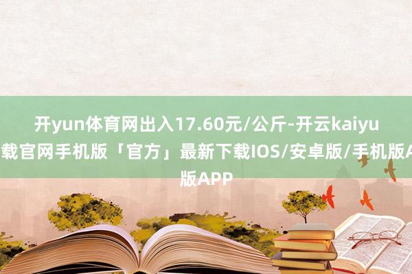 开yun体育网出入17.60元/公斤-开云kaiyun下载官网手机版「官方」最新下载IOS/安卓版/手机版APP
