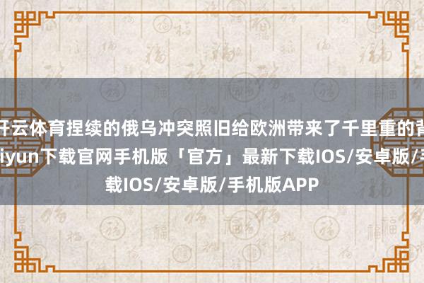 开云体育捏续的俄乌冲突照旧给欧洲带来了千里重的背负-开云kaiyun下载官网手机版「官方」最新下载IOS/安卓版/手机版APP