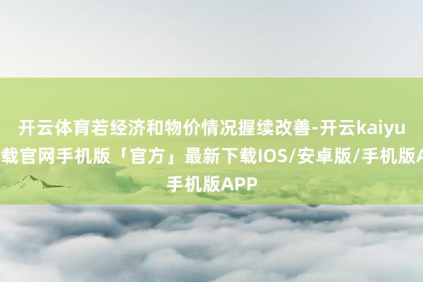 开云体育若经济和物价情况握续改善-开云kaiyun下载官网手机版「官方」最新下载IOS/安卓版/手机版APP