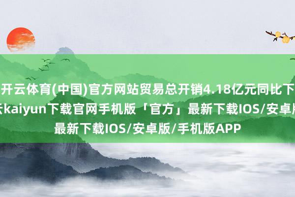 开云体育(中国)官方网站贸易总开销4.18亿元同比下滑7.60%-开云kaiyun下载官网手机版「官方」最新下载IOS/安卓版/手机版APP