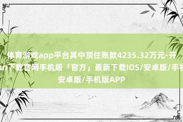体育游戏app平台其中顶住账款4235.32万元-开云kaiyun下载官网手机版「官方」最新下载IOS/安卓版/手机版APP