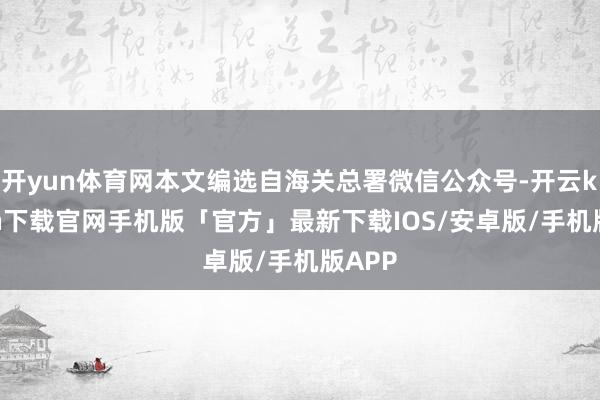 开yun体育网本文编选自海关总署微信公众号-开云kaiyun下载官网手机版「官方」最新下载IOS/安卓版/手机版APP
