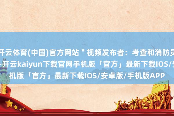 开云体育(中国)官方网站＂视频发布者：考查和消防员爬 1000 米去维持-开云kaiyun下载官网手机版「官方」最新下载IOS/安卓版/手机版APP
