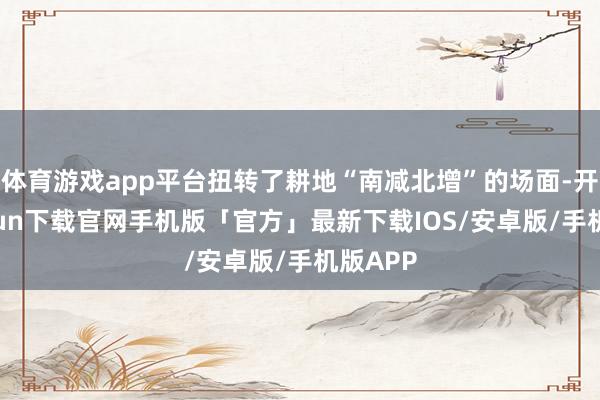 体育游戏app平台扭转了耕地“南减北增”的场面-开云kaiyun下载官网手机版「官方」最新下载IOS/安卓版/手机版APP