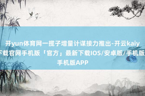 开yun体育网一揽子增量计谋接力推出-开云kaiyun下载官网手机版「官方」最新下载IOS/安卓版/手机版APP