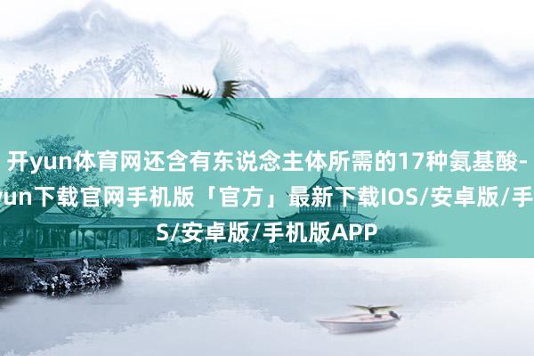 开yun体育网还含有东说念主体所需的17种氨基酸-开云kaiyun下载官网手机版「官方」最新下载IOS/安卓版/手机版APP