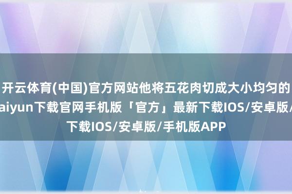 开云体育(中国)官方网站他将五花肉切成大小均匀的方块-开云kaiyun下载官网手机版「官方」最新下载IOS/安卓版/手机版APP