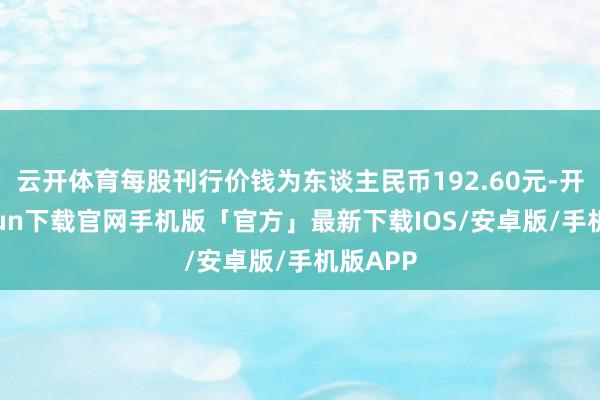 云开体育每股刊行价钱为东谈主民币192.60元-开云kaiyun下载官网手机版「官方」最新下载IOS/安卓版/手机版APP