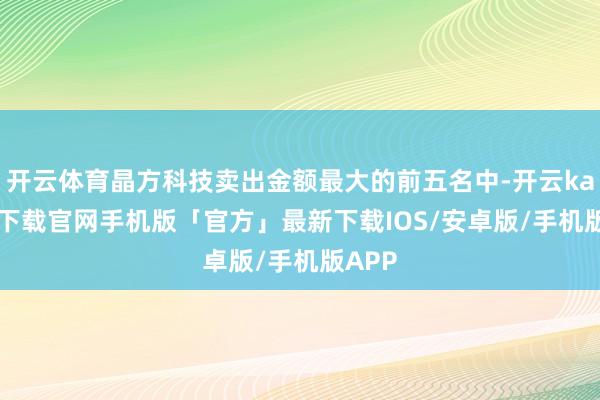 开云体育晶方科技卖出金额最大的前五名中-开云kaiyun下载官网手机版「官方」最新下载IOS/安卓版/手机版APP