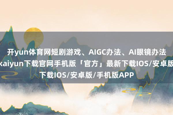 开yun体育网短剧游戏、AIGC办法、AI眼镜办法等活跃-开云kaiyun下载官网手机版「官方」最新下载IOS/安卓版/手机版APP