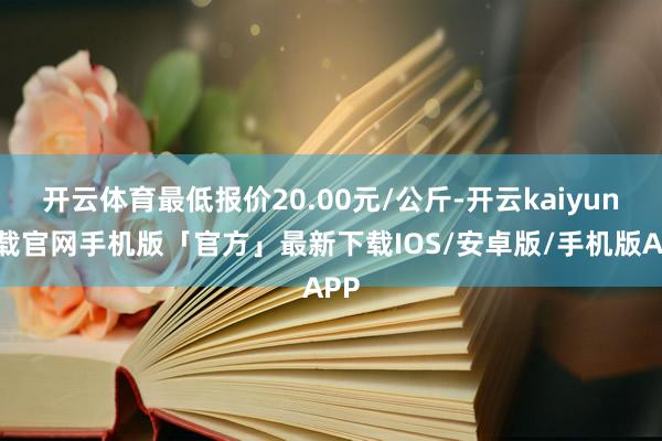 开云体育最低报价20.00元/公斤-开云kaiyun下载官网手机版「官方」最新下载IOS/安卓版/手机版APP