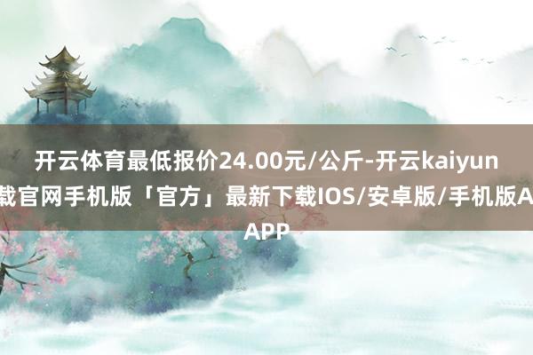 开云体育最低报价24.00元/公斤-开云kaiyun下载官网手机版「官方」最新下载IOS/安卓版/手机版APP