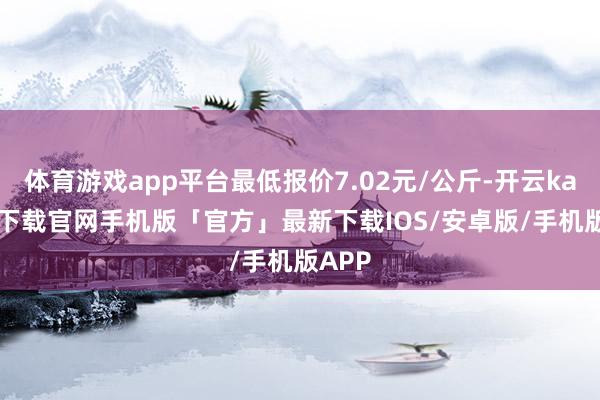 体育游戏app平台最低报价7.02元/公斤-开云kaiyun下载官网手机版「官方」最新下载IOS/安卓版/手机版APP