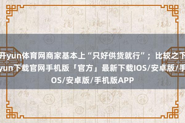 开yun体育网商家基本上“只好供货就行”；比较之下-开云kaiyun下载官网手机版「官方」最新下载IOS/安卓版/手机版APP
