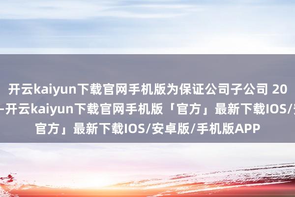开云kaiyun下载官网手机版为保证公司子公司 2024年形势奏凯开展-开云kaiyun下载官网手机版「官方」最新下载IOS/安卓版/手机版APP