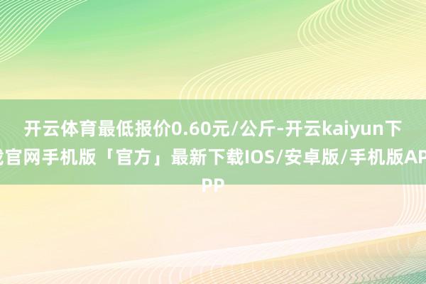 开云体育最低报价0.60元/公斤-开云kaiyun下载官网手机版「官方」最新下载IOS/安卓版/手机版APP