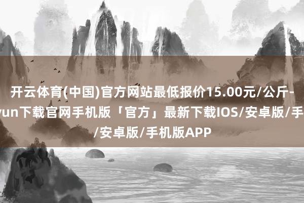 开云体育(中国)官方网站最低报价15.00元/公斤-开云kaiyun下载官网手机版「官方」最新下载IOS/安卓版/手机版APP