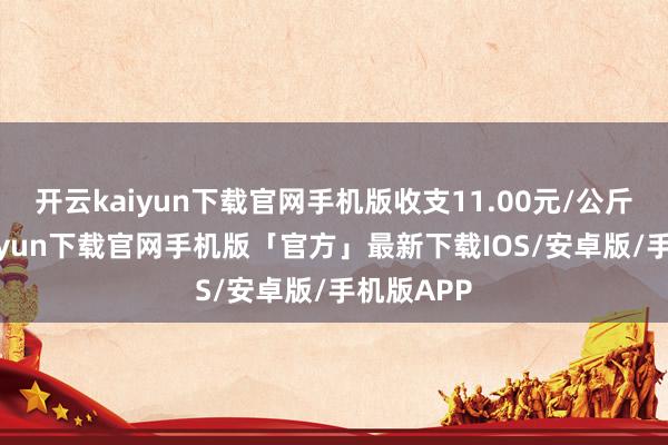 开云kaiyun下载官网手机版收支11.00元/公斤-开云kaiyun下载官网手机版「官方」最新下载IOS/安卓版/手机版APP