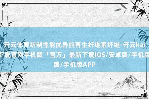 开云体育纺制性能优异的再生纤维素纤维-开云kaiyun下载官网手机版「官方」最新下载IOS/安卓版/手机版APP