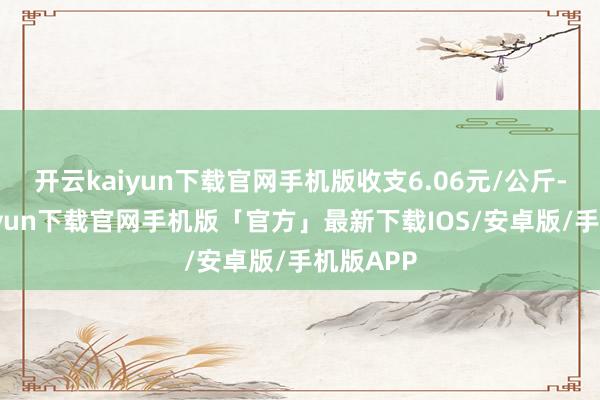 开云kaiyun下载官网手机版收支6.06元/公斤-开云kaiyun下载官网手机版「官方」最新下载IOS/安卓版/手机版APP