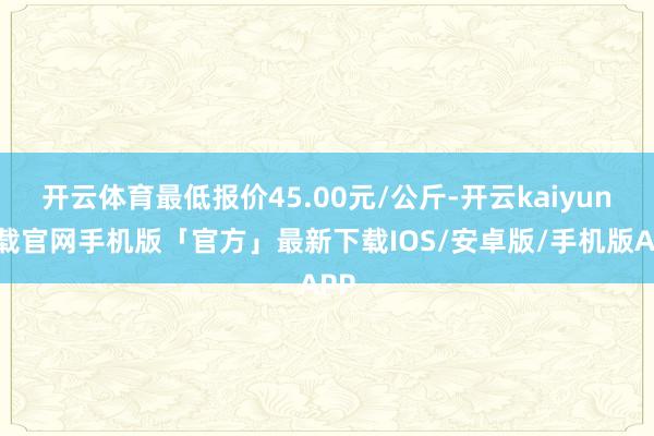 开云体育最低报价45.00元/公斤-开云kaiyun下载官网手机版「官方」最新下载IOS/安卓版/手机版APP