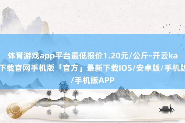 体育游戏app平台最低报价1.20元/公斤-开云kaiyun下载官网手机版「官方」最新下载IOS/安卓版/手机版APP