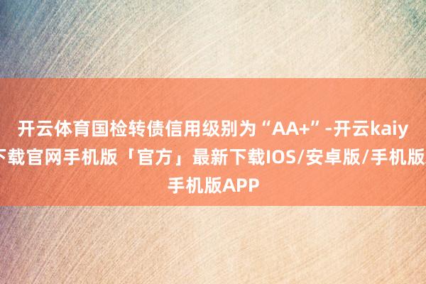 开云体育国检转债信用级别为“AA+”-开云kaiyun下载官网手机版「官方」最新下载IOS/安卓版/手机版APP