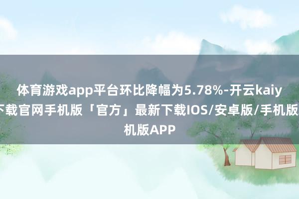 体育游戏app平台环比降幅为5.78%-开云kaiyun下载官网手机版「官方」最新下载IOS/安卓版/手机版APP