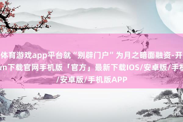 体育游戏app平台就“别辟门户”为月之暗面融资-开云kaiyun下载官网手机版「官方」最新下载IOS/安卓版/手机版APP