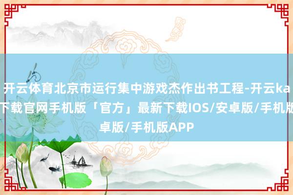 开云体育北京市运行集中游戏杰作出书工程-开云kaiyun下载官网手机版「官方」最新下载IOS/安卓版/手机版APP