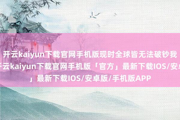 开云kaiyun下载官网手机版现时全球皆无法破钞我们的裕如产能-开云kaiyun下载官网手机版「官方」最新下载IOS/安卓版/手机版APP