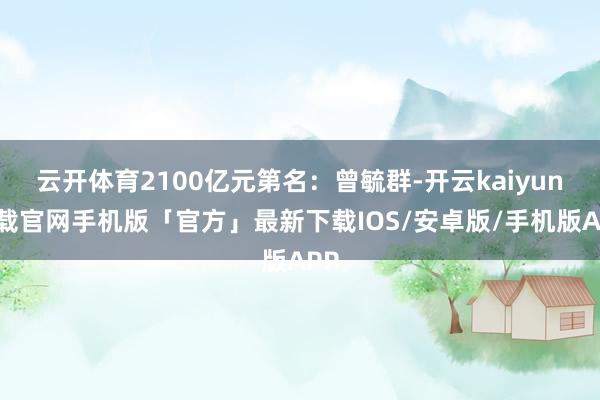 云开体育2100亿元第名：曾毓群-开云kaiyun下载官网手机版「官方」最新下载IOS/安卓版/手机版APP