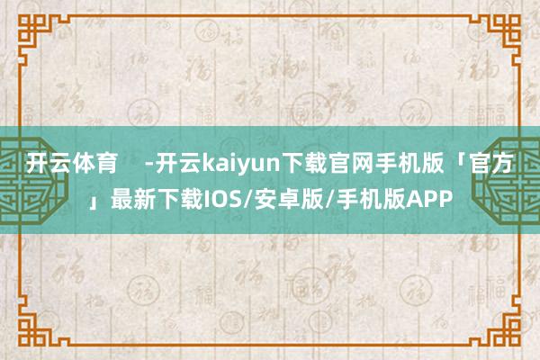 开云体育    -开云kaiyun下载官网手机版「官方」最新下载IOS/安卓版/手机版APP
