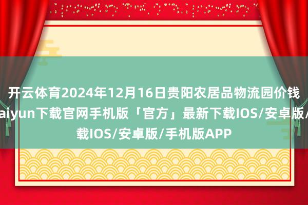 开云体育2024年12月16日贵阳农居品物流园价钱行情-开云kaiyun下载官网手机版「官方」最新下载IOS/安卓版/手机版APP