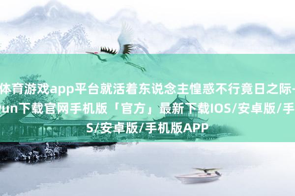 体育游戏app平台就活着东说念主惶惑不行竟日之际-开云kaiyun下载官网手机版「官方」最新下载IOS/安卓版/手机版APP