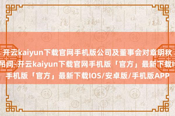 开云kaiyun下载官网手机版公司及董事会对章明秋先生的死灭清楚千里痛吊问-开云kaiyun下载官网手机版「官方」最新下载IOS/安卓版/手机版APP