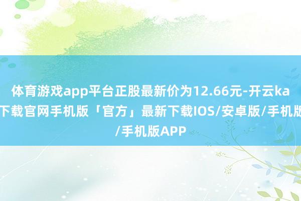 体育游戏app平台正股最新价为12.66元-开云kaiyun下载官网手机版「官方」最新下载IOS/安卓版/手机版APP