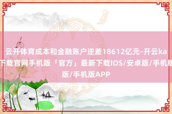云开体育成本和金融账户逆差18612亿元-开云kaiyun下载官网手机版「官方」最新下载IOS/安卓版/手机版APP
