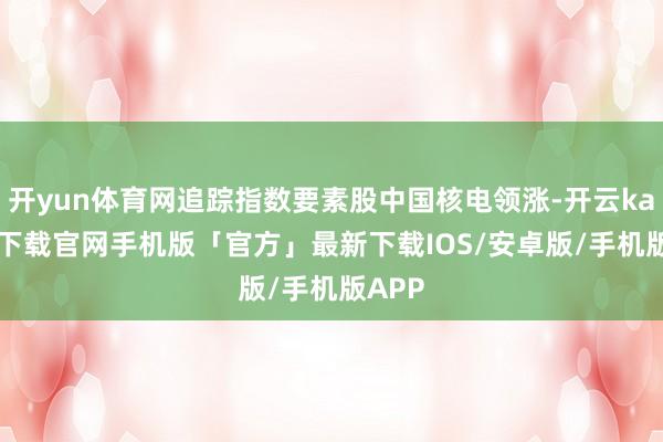 开yun体育网追踪指数要素股中国核电领涨-开云kaiyun下载官网手机版「官方」最新下载IOS/安卓版/手机版APP