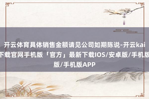 开云体育具体销售金额请见公司如期陈说-开云kaiyun下载官网手机版「官方」最新下载IOS/安卓版/手机版APP
