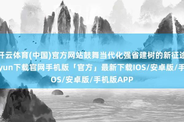 开云体育(中国)官方网站鼓舞当代化强省建树的新征途-开云kaiyun下载官网手机版「官方」最新下载IOS/安卓版/手机版APP