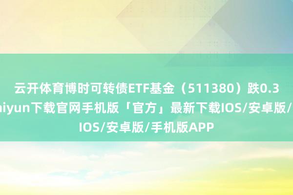 云开体育博时可转债ETF基金（511380）跌0.31%-开云kaiyun下载官网手机版「官方」最新下载IOS/安卓版/手机版APP