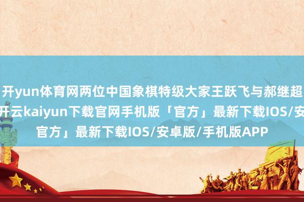 开yun体育网两位中国象棋特级大家王跃飞与郝继超的多段通话灌音-开云kaiyun下载官网手机版「官方」最新下载IOS/安卓版/手机版APP