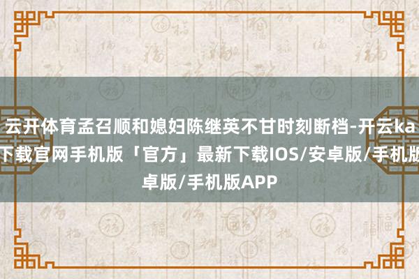云开体育孟召顺和媳妇陈继英不甘时刻断档-开云kaiyun下载官网手机版「官方」最新下载IOS/安卓版/手机版APP