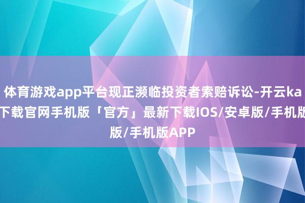 体育游戏app平台现正濒临投资者索赔诉讼-开云kaiyun下载官网手机版「官方」最新下载IOS/安卓版/手机版APP