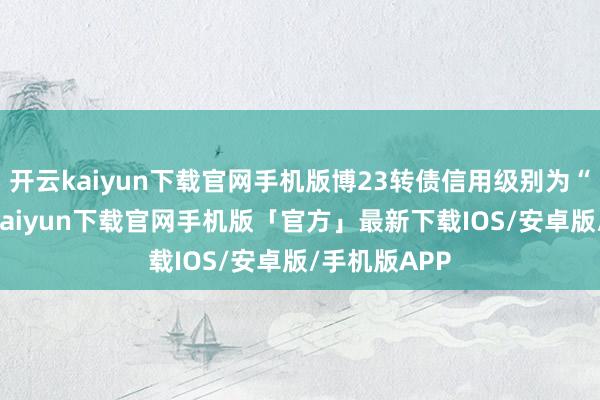 开云kaiyun下载官网手机版博23转债信用级别为“AA”-开云kaiyun下载官网手机版「官方」最新下载IOS/安卓版/手机版APP